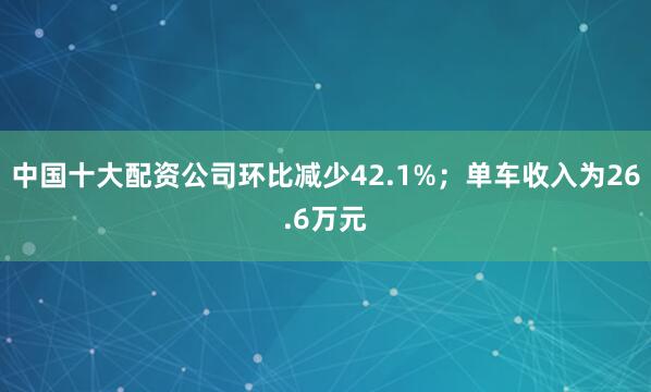 中国十大配资公司环比减少42.1%；单车收入为26.6万元