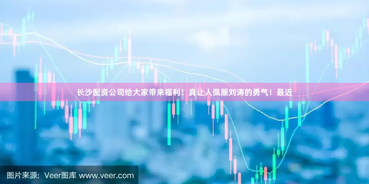 长沙配资公司给大家带来福利！真让人佩服刘涛的勇气！最近