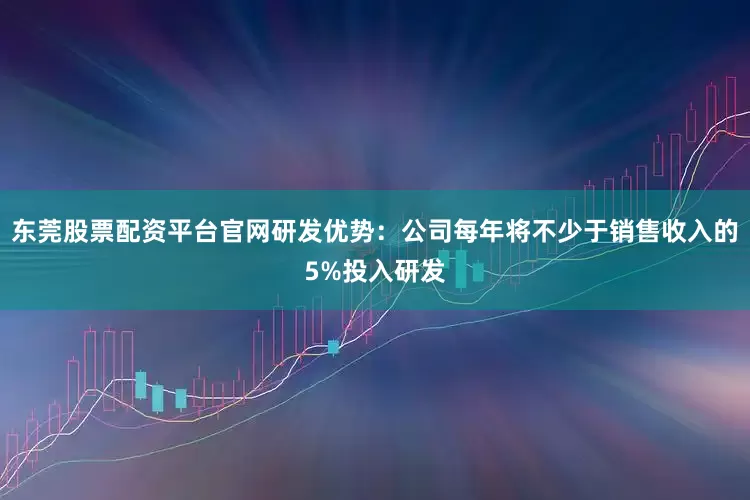 东莞股票配资平台官网研发优势：公司每年将不少于销售收入的5%投入研发