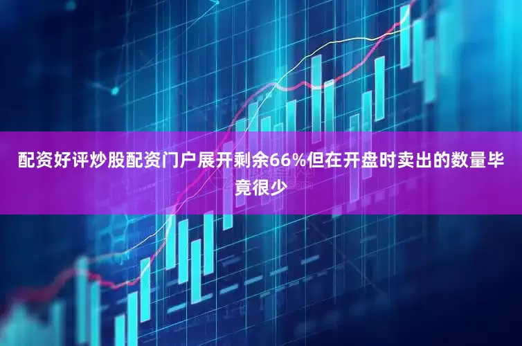 配资好评炒股配资门户展开剩余66%但在开盘时卖出的数量毕竟很少