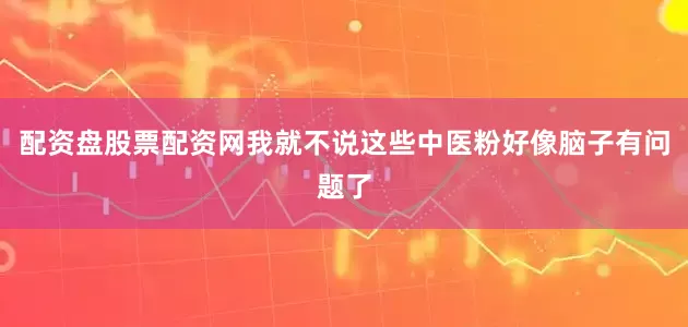 配资盘股票配资网我就不说这些中医粉好像脑子有问题了