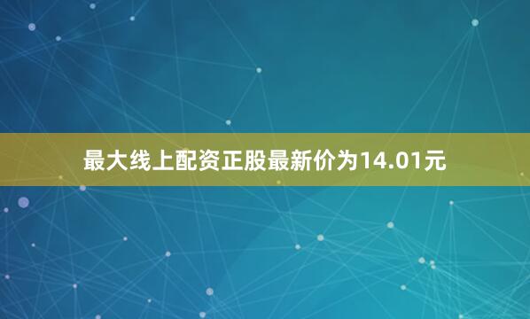 最大线上配资正股最新价为14.01元