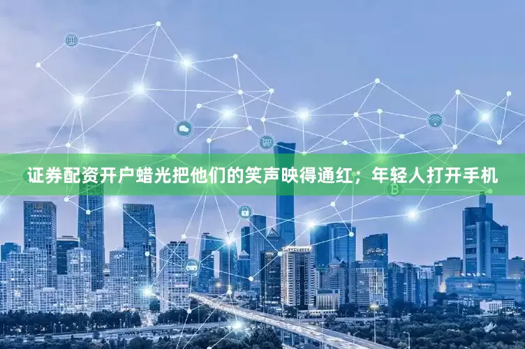 证券配资开户蜡光把他们的笑声映得通红；年轻人打开手机