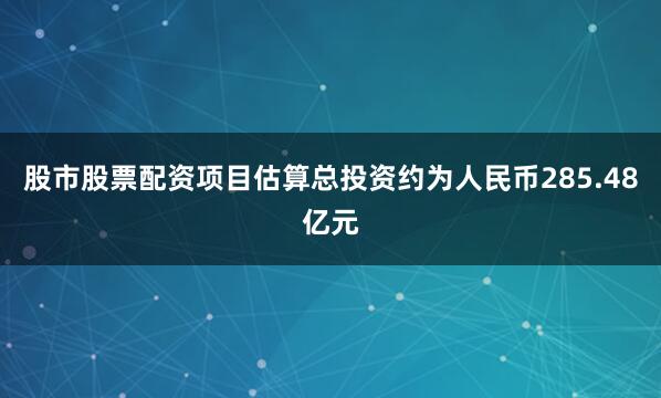 股市股票配资项目估算总投资约为人民币285.48亿元