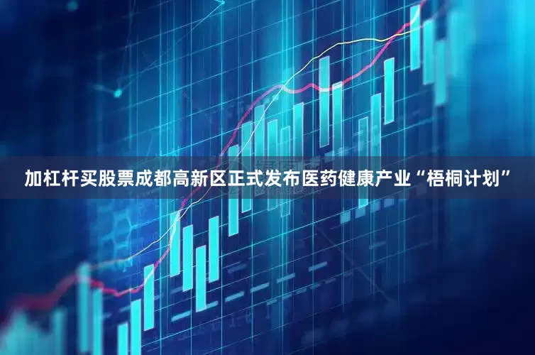 加杠杆买股票成都高新区正式发布医药健康产业“梧桐计划”